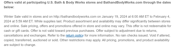 Offers valid at participating U.S. Bath & Body Works stores and BathandBodyWorks.com through the dates below:   Winter Sale valid in stores and on http://bathandbodyworks.com on January 19, 2024 at 6:00 AM ET to February 19, 2024 at 5:59 AM ET. While supplies last. Product assortment and availability may differ significantly between stores and online. Sale pricing, offers and promotions offered in store and online may vary. This offer is not redeemable for cash or gift cards. Offer is not valid toward previous purchases. Offer subject to adjustment due to returns, cancellations and exchanges. Refer to the return policy for more information. No rain checks issued. Void if altered, copied, transferred, auctioned or sold. Other restrictions may apply. All pricing, promotions,
 and product availability are subject to change.