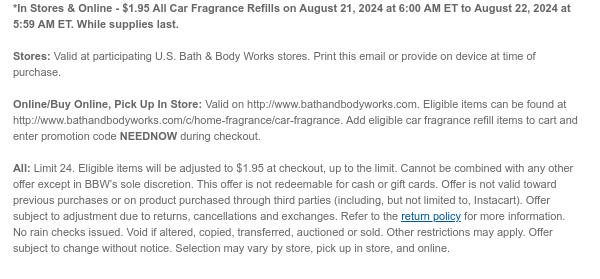 *In Stores & Online - $1.95 All Car Fragrance Refills on August 21, 2024 at 6:00 AM ET to August 22, 2024 at 5:59 AM ET. While supplies last. Stores: Valid at participating U.S. Bath & Body Works stores. Print this email or provide on device at time of purchase.  Online/Buy Online, Pick Up In Store: Valid on http://www.bathandbodyworks.com. Eligible items can be found at http://www.bathandbodyworks.com/c/home-fragrance/car-fragrance. Add eligible car fragrance refill items to cart and enter promotion code NEEDNOW during checkout.   All: Limit 24. Eligible items will be adjusted to $1.95 at checkout, up to the limit. Cannot be combined with any other offer except in BBW’s sole discretion. This offer is not redeemable for cash or gift cards. Offer is not valid toward
 previous purchases or on product purchased through third parties (including, but not limited to, Instacart). Offer subject to adjustment due to returns, cancellations and exchanges. Refer to the return policy for more information. No rain checks issued. Void if altered, copied, transferred, auctioned or sold. Other restrictions may apply. Offer subject to change without notice. Selection may vary by store, pick up in store, and online.