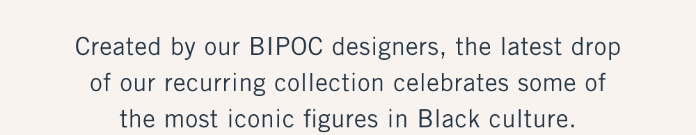 
Created by our BIPOC designers, the latest drop
of our recurring collection celebrates some of
the most iconic figures in Black culture.