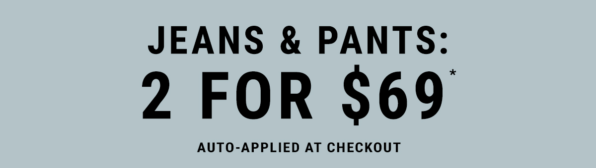 Jeans & Pants: 2 For $69* Auto-Applied At Checkout