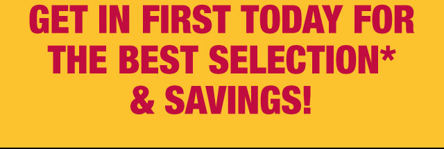 Get in first today for the best selection* & savings!