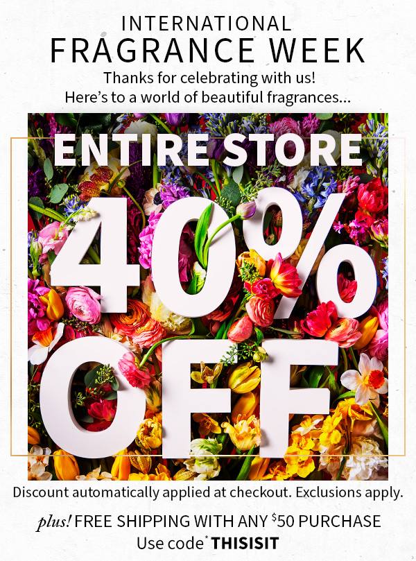 International Fragrance Week Thanks for celebrating with us! Here's to a world of beautiful fragrances... Entire store 40% off Discount automatically applied at checkout. Exclusions apply. plus! Free shipping WITH ANY $50 Purchase Use code* THISISIT