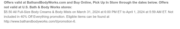 Offers and Buy Online, Pick Up In Store valid at BathandBodyWorks.com through the dates below. Offers not valid at U.S. Bath & Body Works stores: $5.50 All Full-Size Body Creams & Body Mists on March 31, 2024 at 6:00 PM ET to April 1, 2024 at 5:59 AM ET. Not included in 40% Off Everything promotion. Eligible items can be found at www.bathandbodyworks.com/t/promotion-5.