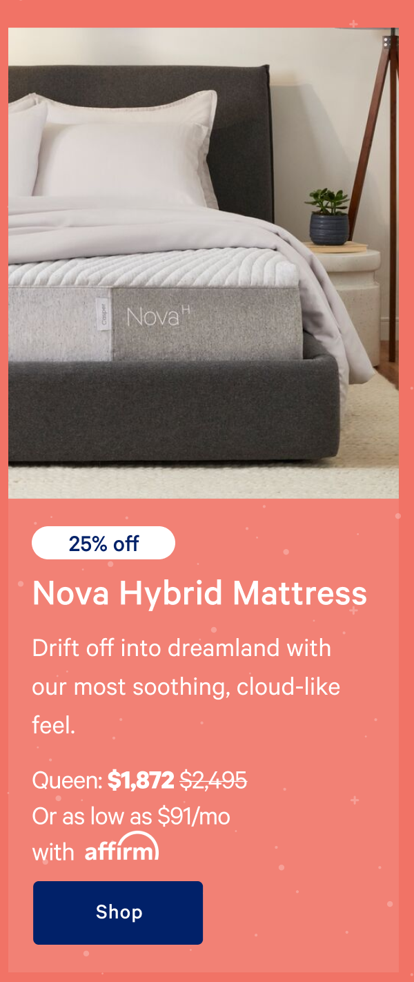 [25% off] >> Nova Hybrid Mattress >> Drift off into dreamland with our most soothing, cloud-like feel. >> Queen: $1,872 ($2,495)  >> Or as low as $91/mo with affirm. >> Shop >> 