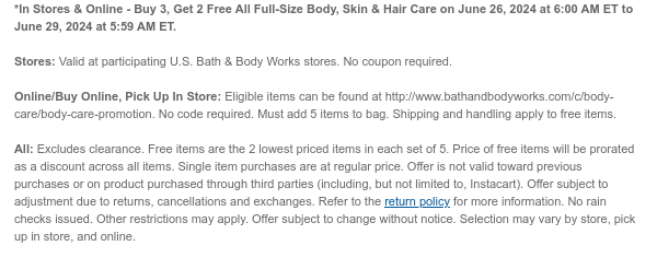 *In Stores & Online - Buy 3, Get 2 Free Select Full-Size Body, Skin & Hair Care on June 26, 2024 at 6:00 AM ET to July 1, 2024 at 5:59 AM ET.  Stores: Valid at participating U.S. Bath & Body Works stores. No coupon required.  Online/Buy Online, Pick Up In Store: Eligible items can be found at http://www.bathandbodyworks.com/c/body-care/body-care-promotion. No code required. Must add 5 items to bag. Shipping and handling apply to free items.  All: Excludes clearance. Free items are the 2 lowest priced items in each set of 5. Price of free items will be prorated as a discount across all items. Single item purchases are at regular price. Offer is not valid toward previous purchases or on product purchased through third parties (including, but not limited to, Instacart).
 Offer subject to adjustment due to returns, cancellations and exchanges. Refer to the return policy for more information. No rain checks issued. Other restrictions may apply. Offer subject to change without notice. Selection may vary by store, pick up in store, and online.