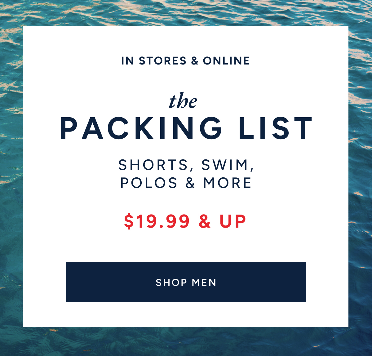 In stores & online. The packing list. Shorts, swim, polos & more. $19.99 & up. SHOP MEN