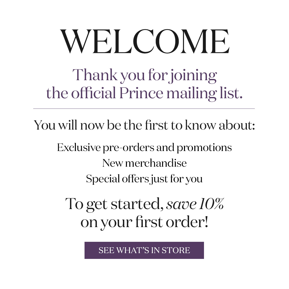 Welcome - Thank you for joining the official Prince mailing list. To get started, save 10% on your first order! See what's in store.