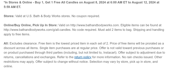 *In Stores & Online - Buy 1, Get 1 Free All Candles on August 8, 2024 at 6:00 AM ET to August 12, 2024 at 5:59 AM ET.  Stores: Valid at U.S. Bath & Body Works stores. No coupon required. Online/Buy Online, Pick Up In Store: Valid on http://www.bathandbodyworks.com. Eligible items can be found at http://www.bathandbodyworks.com/g/all-candles. No code required. Must add 2 items to bag. Shipping and handling apply to free items.All: Excludes clearance. Free item is the lowest priced item in each set of 2. Price of free items will be prorated as a discount across all items. Single item purchases are at regular price. Offer is not valid toward previous purchases or on product purchased through third parties (including, but not limited to, Instacart). Offer subject to
 adjustment due to returns, cancellations and exchanges. Refer to the return policy for more information. No rain checks issued. Other restrictions may apply. Offer subject to change without notice. Selection may vary by store, pick up in store, and online.