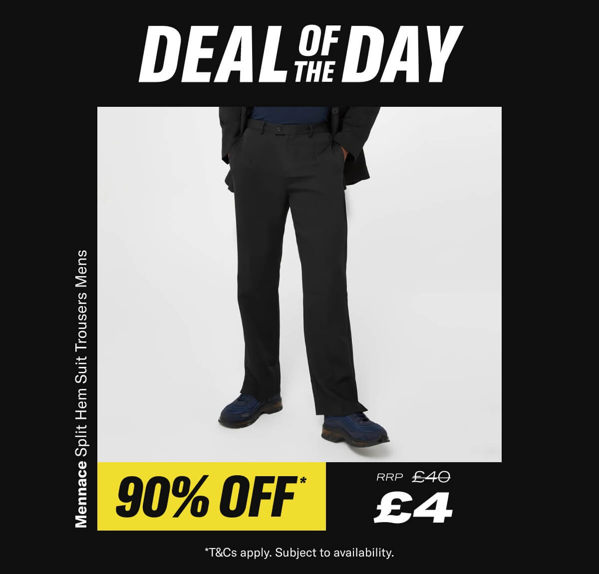 Deal Of The Day. Mennace Split Hem Suit Trousers Mens. Now £4 RRP £40 - While Stocks Last *T&Cs apply. Subject to availability.