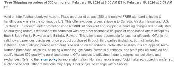 *Free Shipping on orders of $50 or more on February 18, 2024 at 6:00 AM ET to February 19, 2024 at 5:59 AM ET.   Valid on http://bathandbodyworks.com. Place an order of at least $50 and receive FREE standard shipping & handling anywhere in the contiguous U.S. This offer excludes orders shipping to Canada, Alaska, Hawaii and U.S. Territories. To redeem, enter promotion code REVIVE at checkout and shipping & handling charges will be adjusted on qualifying orders. Offer cannot be combined with any other scannable coupons or code-based offers except My Bath & Body Works Rewards and Birthday Reward. This offer is not redeemable for cash or gift cards. Offer is not valid toward previous purchases or on product purchased through third parties (including, but not limited to,
 Instacart). $50 qualifying purchase amount is based on merchandise subtotal after all discounts are applied. Auto-Refresh purchases, sales tax, shipping & handling, gift cards, previous purchases, and store pick up items do not qualify toward $50 qualifying purchase amount. Offer subject to adjustment due to returns, cancellations and exchanges. Refer to the return policy for more information. No rain checks issued. Void if altered, copied, transferred, auctioned or sold. Other restrictions may apply. Offer subject to change without notice.