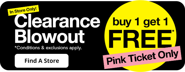 In Store Only! Clearance Blowout buy 1 get 1 free* pink ticket only. *Conditions & exclusions apply. Find a Store