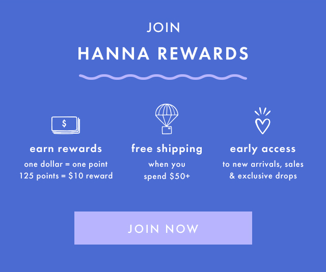 JOIN HANNA REWARDS | earn rewards | one dollar = one point | 125 points = $10 reward | free shipping when you spend $50+ | early access to new arrivals, sales & exclusive drops | JOIN NOW