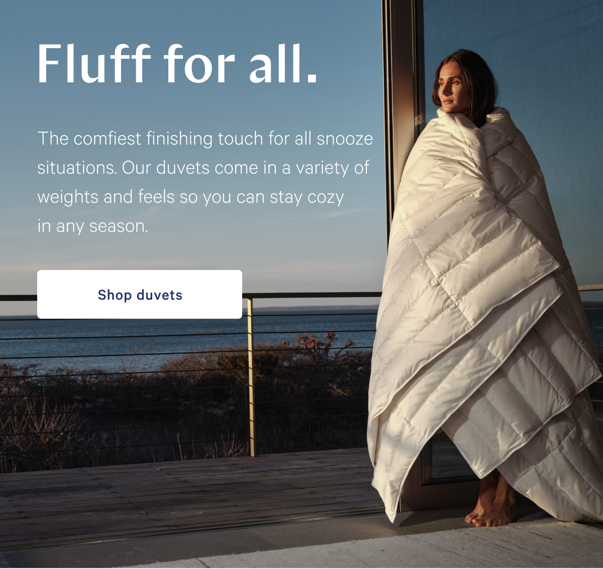 Fluff for all. >> The comfiest finishing touch for all snooze situations. Our duvets come in a variety of weights and feels so you can stay cozy in any season. >> Shop duvets >>