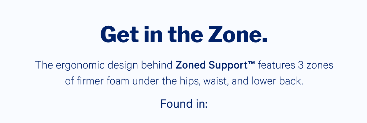 Get in the Zone >> The ergonomic design behind Zoned Support features 3 zones of firmer foam under the hips, waist and lower back. >> Found in: >>