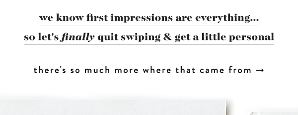 We know first impressions are everything... so let's finally quit swiping and get a little personal. There's so much more where that came from.