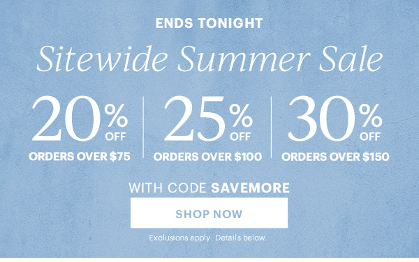 ENDS TONIGHT  Sitewide Summer Sale  20% OFF ORDERS OVER $75 | 25% OFF ORDERS OVER $100 | 30% OFF ORDERS OVER $150  WITH CODE SAVEMORE  [SHOP NOW] Exclusions apply. Details below.