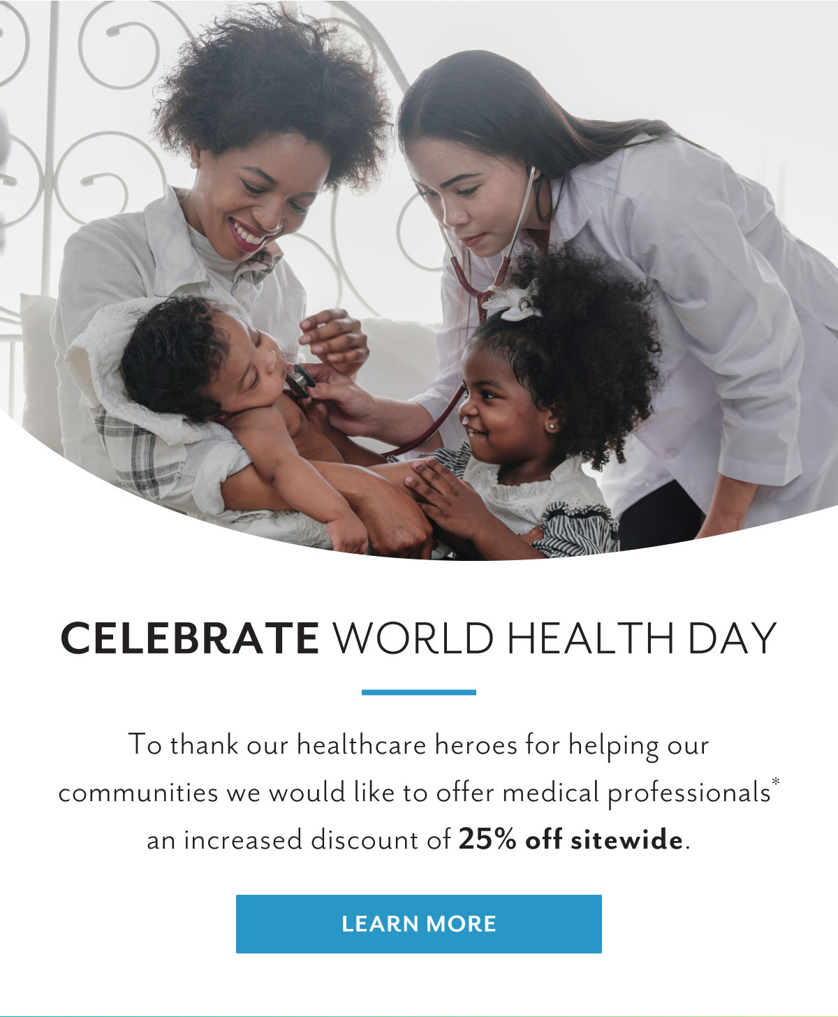 Celebrate World Health Day | To thank our healthcare heroes for helping our communities we would like to offer medical professionals* an increased discount of 25% off sitewide. | Learn more