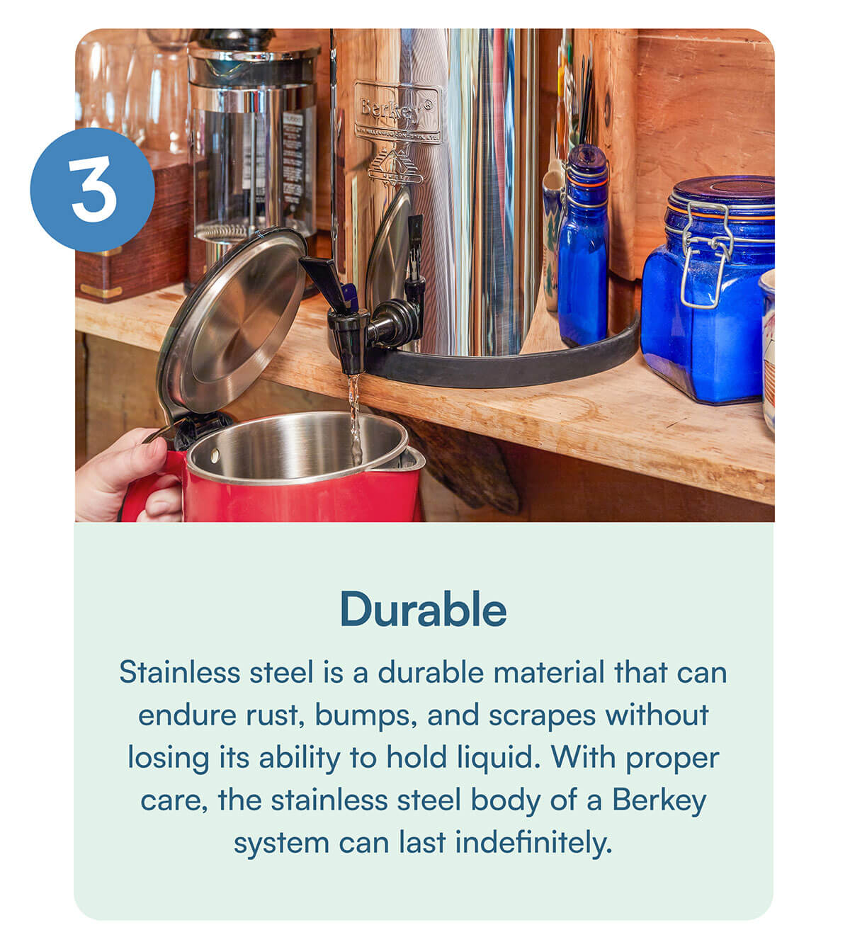 Durable. Stainless steel is a durable material that can endure rust, bumps, and scrapes without losing its ability to hold liquid. With proper care, the stainless steel body of a Berkey system can last indefinitely.