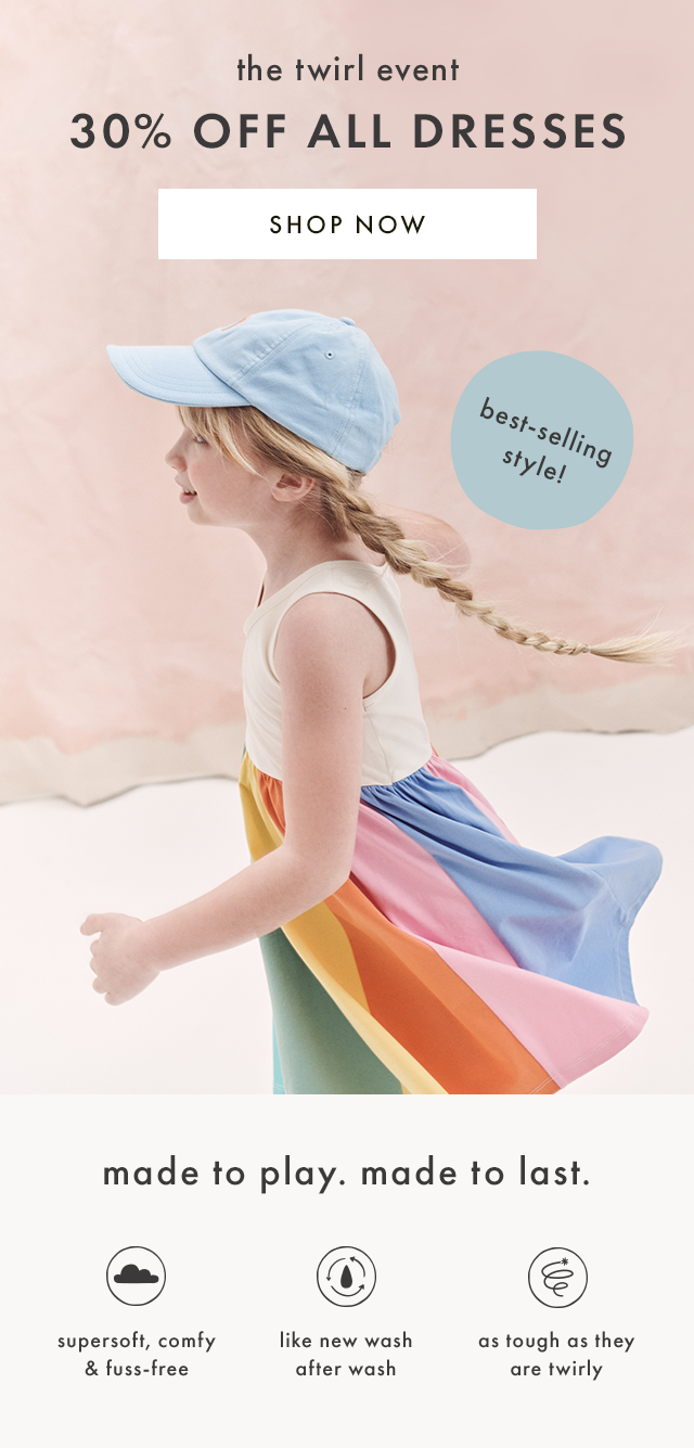 the twirl event | 30% OFF ALL DRESSES | SHOP NOW | best-selling style! | made to play. made to last. | supersoft, comfy & fuss-free | like new wash after wash | as tough as they are twirly