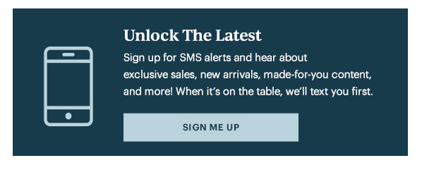 Unlock The Latest  Sign up for SMS alerts and hear about exclusive sales, new arrivals, made-for-you content, and more! When it's on the table, we'll text you first.   [SIGN ME UP]