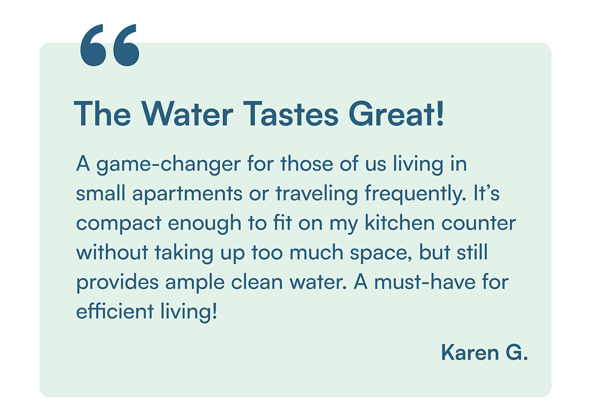 "A game-changer for those of us living in small apartments or traveling frequently. It’s compact enough to fit on my kitchen counter without taking up too much space, but still provides ample clean water. A must-have for efficient living!" - Karen G.