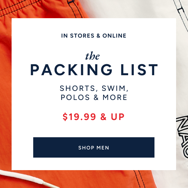 In stores & online. The packing list. Shorts, swim, polos & more. $19.99 & up. SHOP MEN