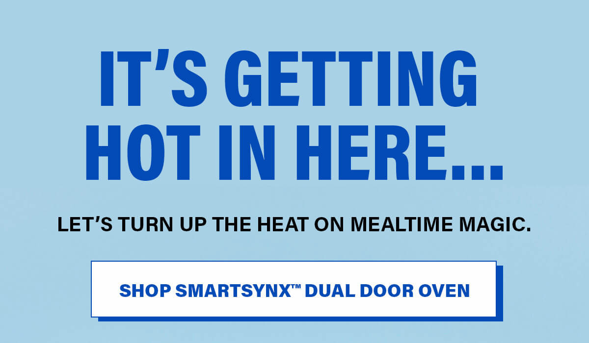 It’s Getting Hot In Here… Let’s turn up the heat on mealtime magic. SHOP SMARTSYNX™ DUAL DOOR OVEN