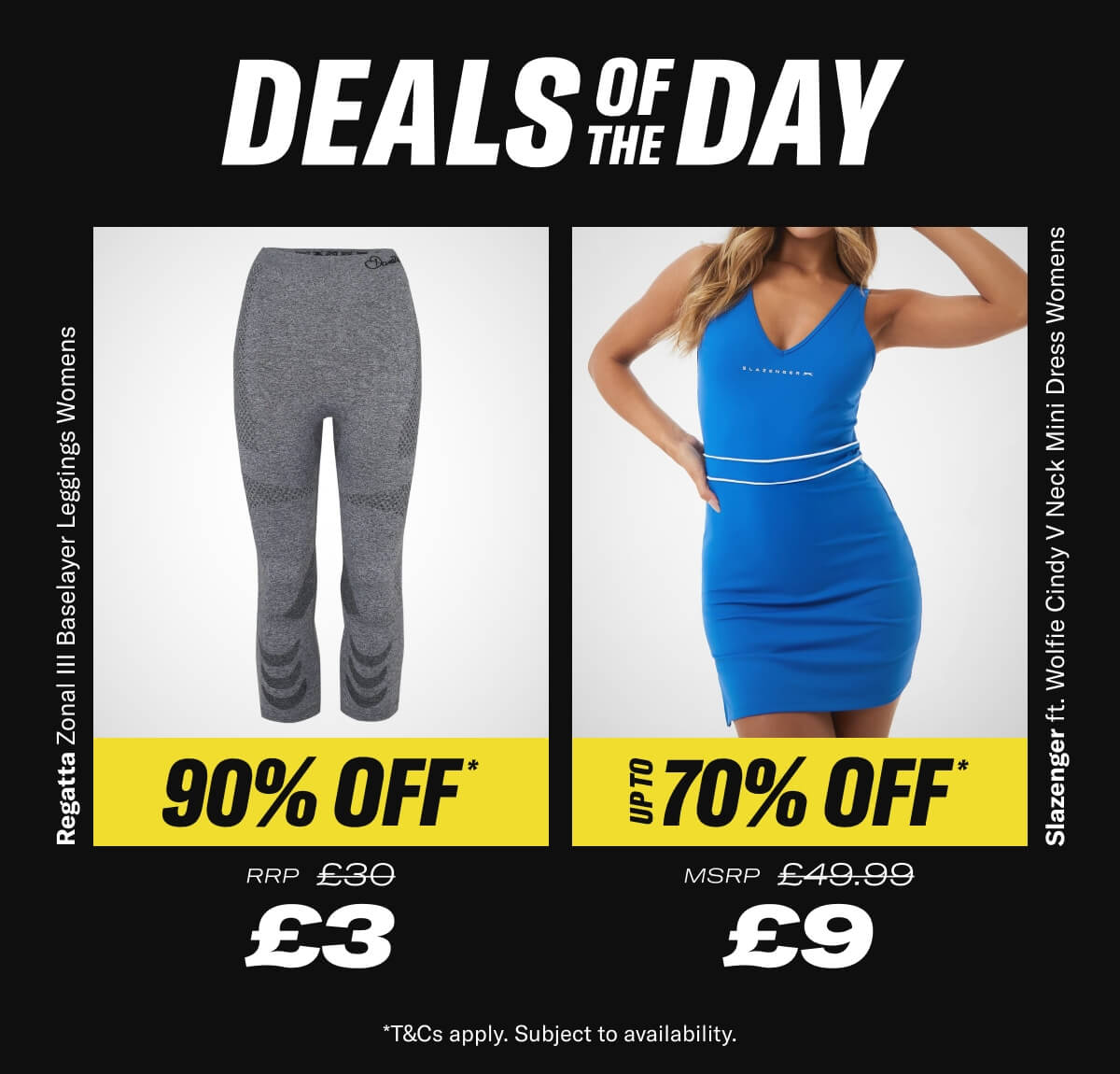 Deal of the day. Regatta Zonal III Baselayer Leggings Womens. Now £3 RRP £30. Slazenger ft. Wolfie Cindy V Neck Mini Dress Womens. Now £9 MSRP £49.99 - While Stocks Last *T&Cs apply. Subject to availability.