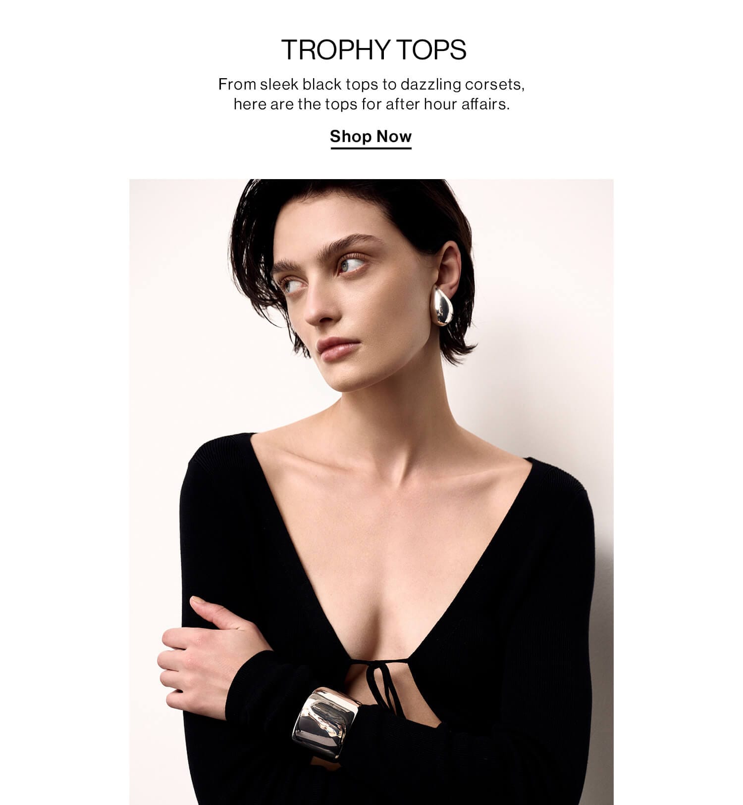 Trophy Tops  DEK: From sleek black tops to dazzling corsets, here are the tops for after hour affairs.  CTA: Shop Now 