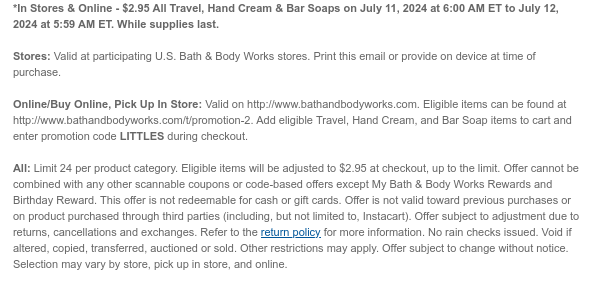 *In Stores & Online - $2.95 All Travel, Hand Cream & Bar Soaps on July 11, 2024 at 6:00 AM ET to July 12, 2024 at 5:59 AM ET. While supplies last.  Stores: Valid at participating U.S. Bath & Body Works stores. Print this email or provide on device at time of purchase.  Online/Buy Online, Pick Up In Store: Valid on http://www.bathandbodyworks.com. Eligible items can be found at http://www.bathandbodyworks.com/t/promotion-2. Add eligible Travel, Hand Cream, and Bar Soap items to cart and enter promotion code LITTLES during checkout.   All: Limit 24 per product category. Eligible items will be adjusted to $2.95 at checkout, up to the limit. Offer cannot be combined with any other scannable coupons or code-based offers except My Bath & Body Works Rewards and Birthday
 Reward. This offer is not redeemable for cash or gift cards. Offer is not valid toward previous purchases or on product purchased through third parties (including, but not limited to, Instacart). Offer subject to adjustment due to returns, cancellations and exchanges. Refer to the return policy for more information. No rain checks issued. Void if altered, copied, transferred, auctioned or sold. Other restrictions may apply. Offer subject to change without notice. Selection may vary by store, pick up in store, and online.