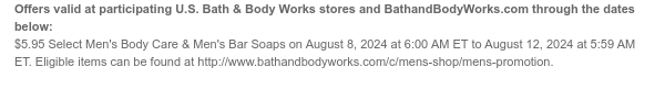 Offers valid at participating U.S. Bath & Body Works stores and BathandBodyWorks.com through the dates below: $5.95 Select Men's Body Care & Men's Bar Soaps on August 8, 2024 at 6:00 AM ET to August 12, 2024 at 5:59 AM ET. Eligible items can be found at http://www.bathandbodyworks.com/c/mens-shop/mens-promotion.