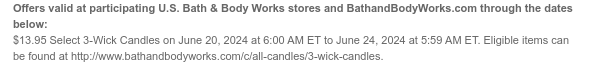 Offers valid at participating U.S. Bath & Body Works stores and BathandBodyWorks.com through the dates below: $13.95 Select 3-Wick Candles on June 21, 2024 at 6:00 AM ET to June 24, 2024 at 5:59 AM ET. Excludes clearance. Eligible items can be found at http://www.bathandbodyworks.com/c/all-candles/3-wick-candles.