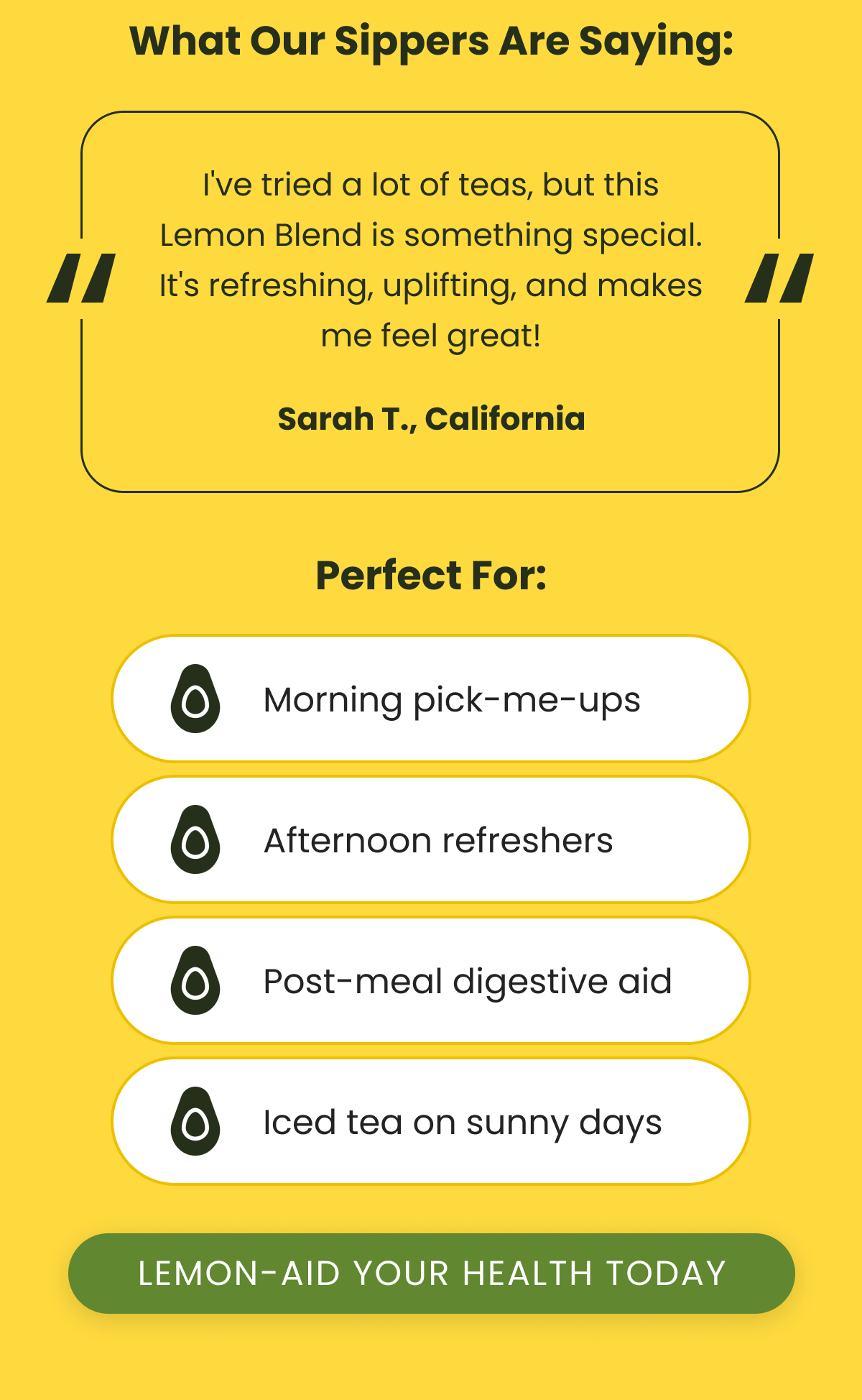 What Our Sippers Are Saying: “ I've tried a lot of teas, but this Lemon Blend is something special. It's refreshing, uplifting, and makes me feel great! “ Sarah T., California Perfect For: Morning pick-me-ups Afternoon refreshers Post-meal digestive aid Iced tea on sunny days