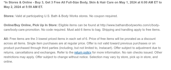 *In Stores & Online - Buy 3, Get 3 Free All Full-Size Body, Skin & Hair Care on May 1, 2024 at 6:00 AM ET to May 2, 2024 at 5:59 AM ET.  Stores: Valid at participating U.S. Bath & Body Works stores. No coupon required.​  Online/Buy Online, Pick Up In Store: Eligible items can be found at http://www.bathandbodyworks.com/c/body-care/body-care-promotion. No code required. Must add 6 items to bag. Shipping and handling apply to free items.  All: Free items are the 3 lowest priced items in each set of 6. Price of free items will be prorated as a discount across all items. Single item purchases are at regular price. Offer is not valid toward previous purchases or on product purchased through third parties (including, but not limited to, Instacart). Offer subject to
 adjustment due to returns, cancellations and exchanges. Refer to the return policy for more information. No rain checks issued. Other restrictions may apply. Offer subject to change without notice. Selection may vary by store, pick up in store, and online.