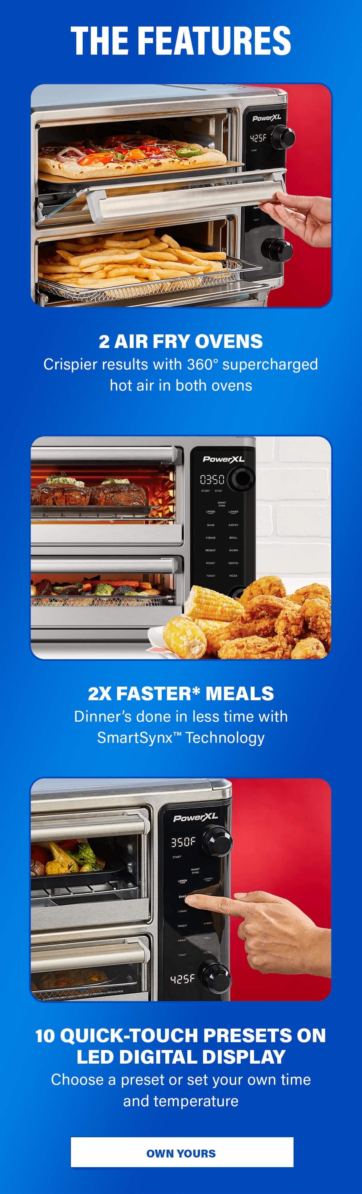 THE FEATURES  2 AIR FRY OVENS Crispier results with 360° supercharged hot air in both ovens  2X FASTER* MEALS Dinner’s done in less time with SmartSynx™ Technology  10 QUICK-TOUCH PRESETS ON LED DIGITAL DISPLAY Choose a preset or set your own time and temperature. OWN YOURS