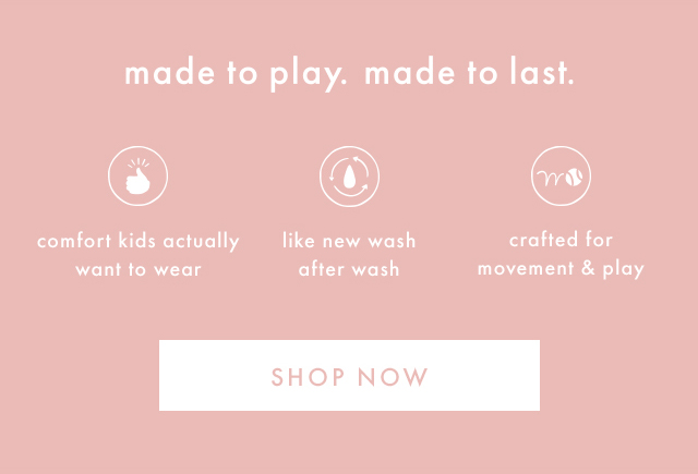 made to play. made to last. | comfort kids actually want to wear | like new wash after wash | crafted for movement & play | SHOP NOW