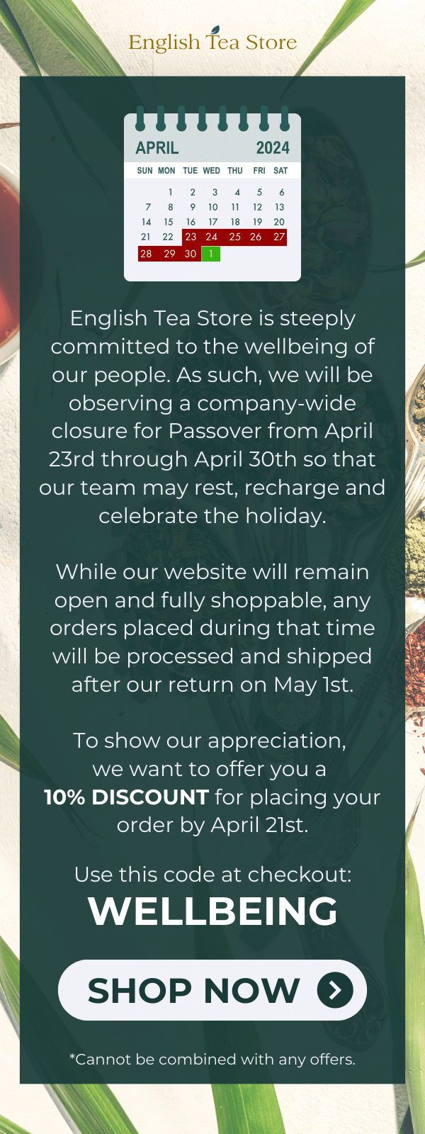 English Tea Store is steeply committed to the wellbeing of our people. As such, we will be observing a company-wide closure for Passover from April 23rd through April 30th so that our team may rest, recharge and celebrate the holiday.  While our website will remain open and fully shoppable, any orders placed during that time will be processed and shipped after our return on May 1st.  To show our appreciation, we want to offer you a 10% DISCOUNT for placing your order by April 21st.  Use this code at checkout: WELLBEING  *Cannot be combined with other offers.