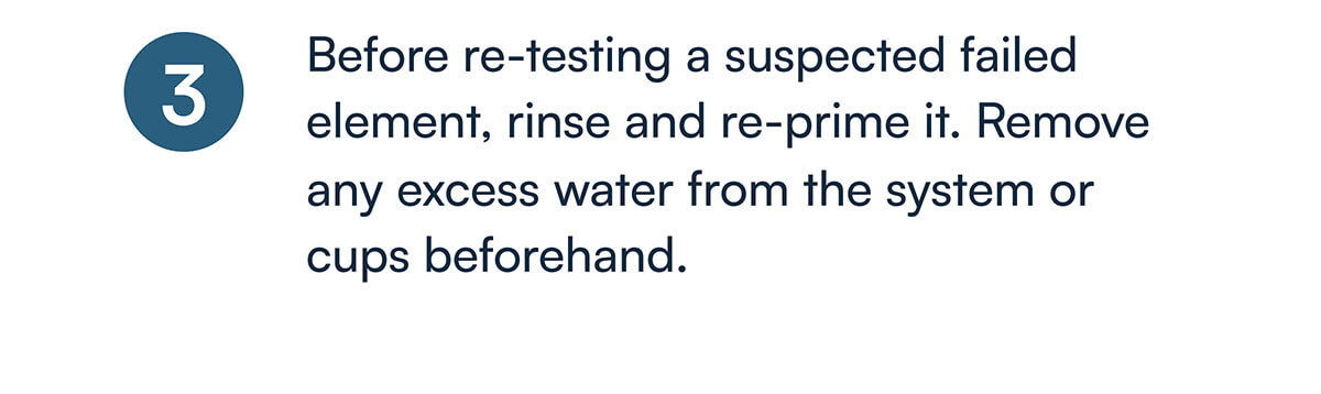 3) Before re-testing a suspected failed element, rinse and re-prime it. Remove any excess water from the system or cups beforehand.