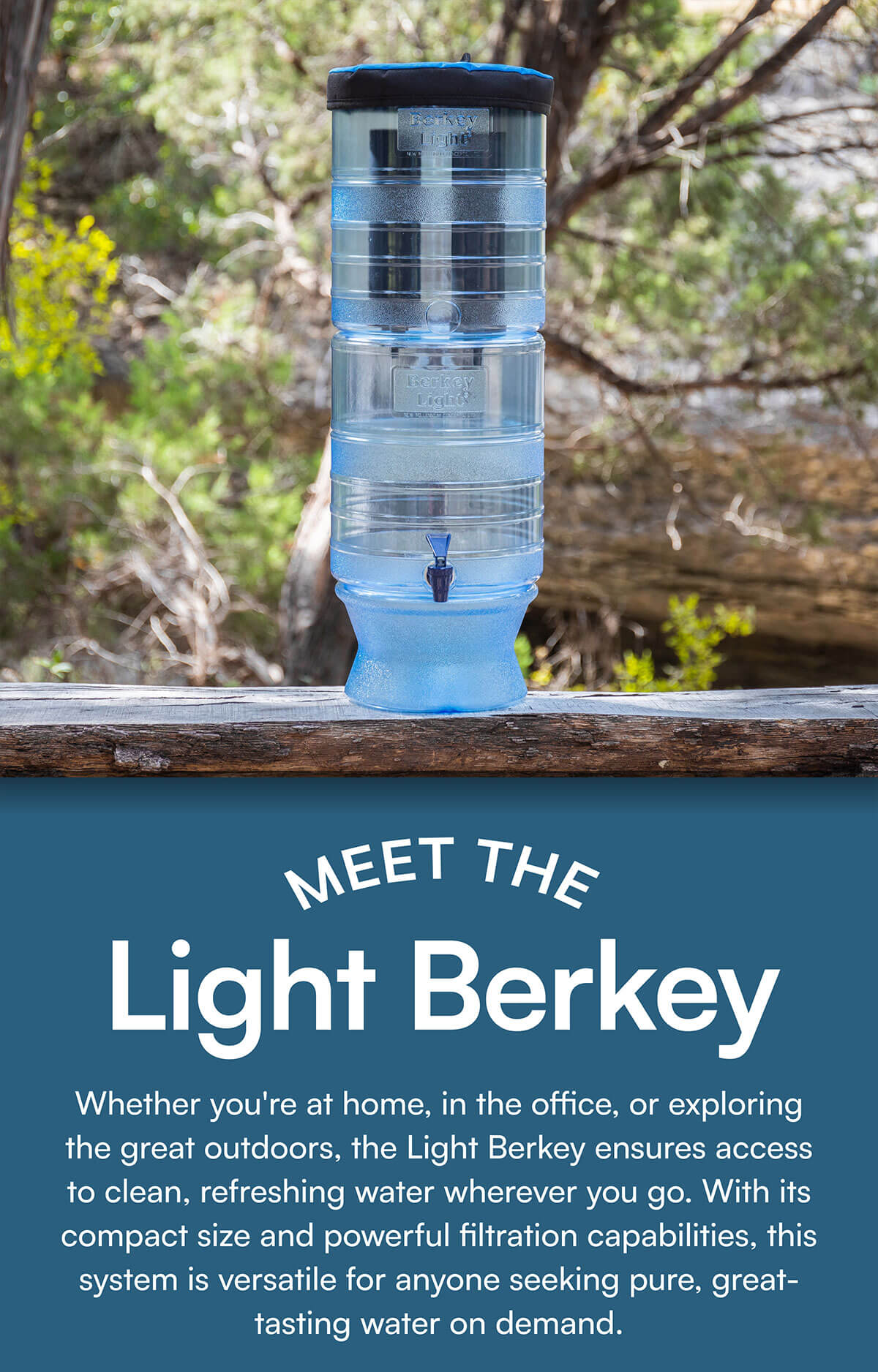 Meet the Light Berkey. Whether you're at home, in the office, or exploring the great outdoors, the Light Berkey ensures access to clean, refreshing water wherever you go. With its compact size and powerful filtration capabilities, this system is versatile for anyone seeking pure, great-tasting water on demand.