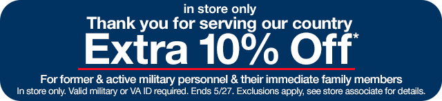 In store only. Thank you for serving our country. Extra 10% Off*. For former & active military personnel & their immediate family members. In store only. Valid military or VA ID required. Ends 5/27. Exclusions apply, see store associate for details.