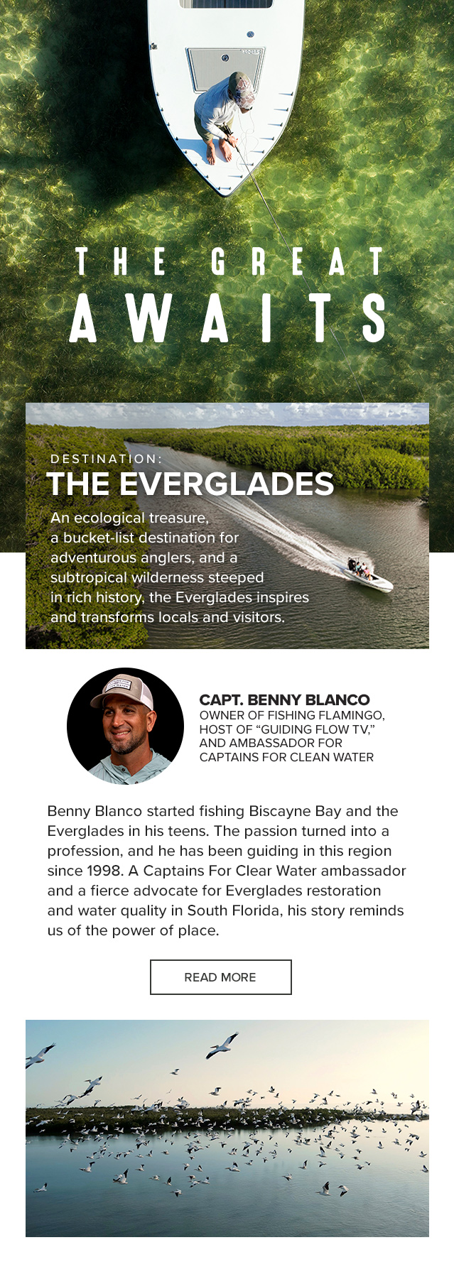 The Great Awaits Destination: The Everglades An ecological treasure, a bucket-list destination for adventurous anglers, and a subtropical wilderness steeped in rich history, the Everglades inspires and transforms locals and visitors. Benny Blanco started fishing Biscayne Bay and the Everglades in his teens. The passion turned into a profession, and he has been guiding in this region since 1998. A Captains For Clear Water ambassador and a fierce advocate for Everglades restoration and water quality in South Florida, his story reminds us of the power of place.