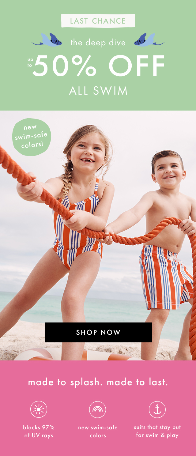 LAST CHANCE! | the deep dive up to 50% OFF ALL SWIM | new swim-safe colors! | SHOP NOW | made to splash. made to last. | blocks 97% of UV rays | new swim-safe colors | suits that stay put for swim & play