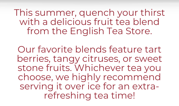 This summer, quench your thirst with a delicious fruit tea blend  from the English Tea Store.   Our favorite blends feature tart berries, tangy citruses, or sweet stone fruits. Whichever tea you choose, we highly recommend serving it over ice for an extra-refreshing tea time!