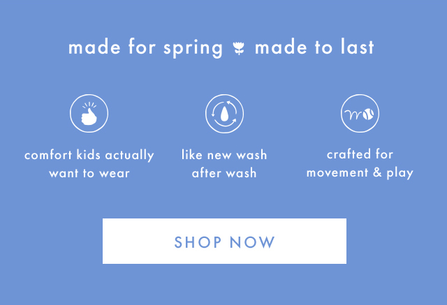 made for spring made to last | comfort kids actually want to wear | like new wash after wash | crafted for movement & play | SHOP NOW