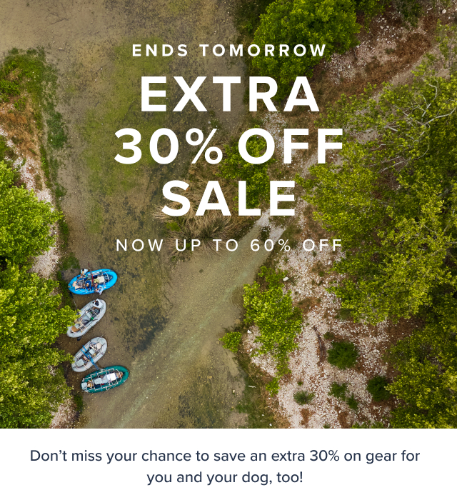 Ends Tomorrow Labor Day Clearance Extra 30% Off Sale Now up to 60% OFf Don't miss you chance to save an extra 30% on gear for you and your dog too ONLINE EXCLUSIVE *Prices as marked, exclusions apply.