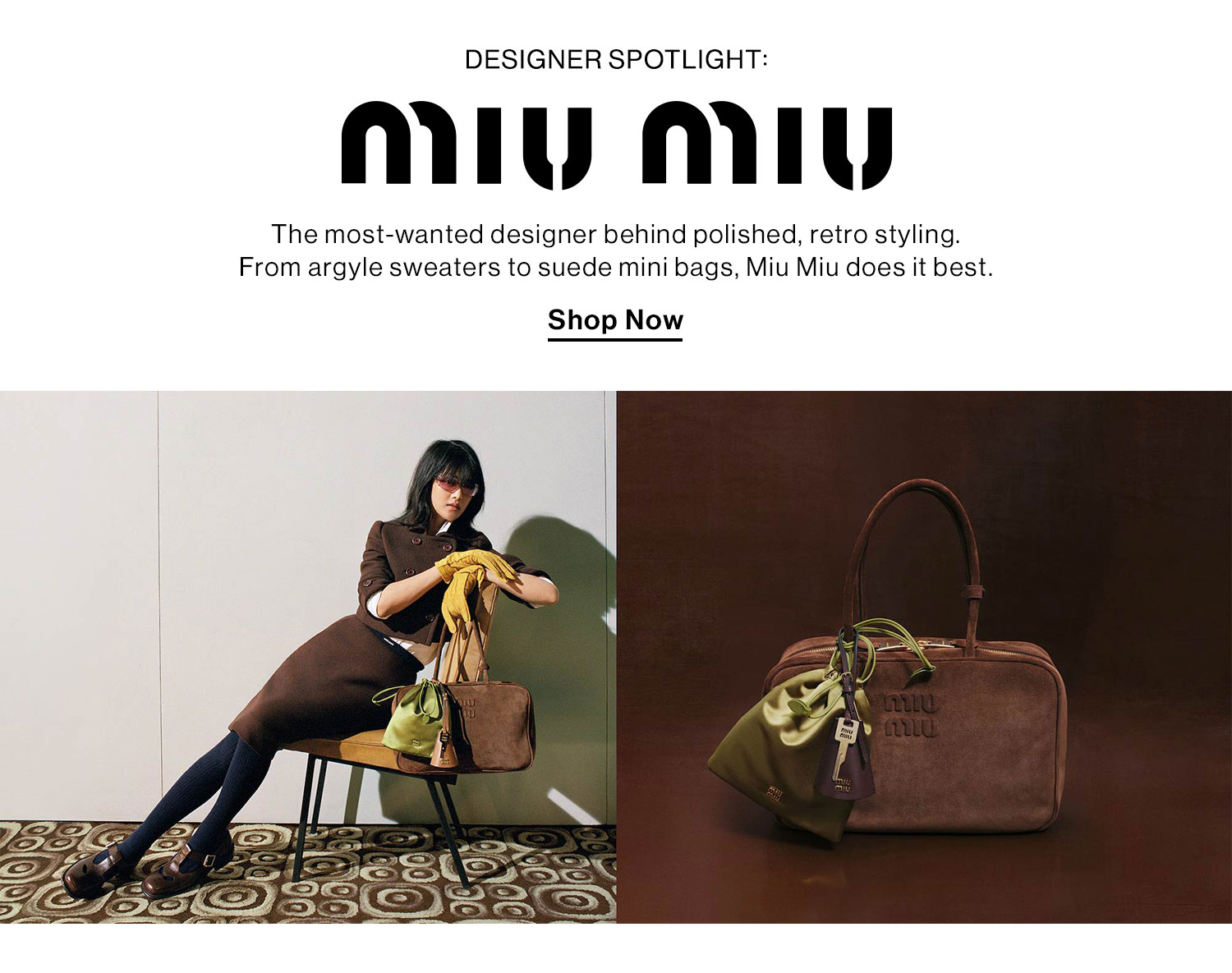 Designer Spotlight: Miu Miu. The most-wanted designer behind polished, retro styling. From argyle sweaters to suede mini bags, Miu Miu does it best. Shop Now