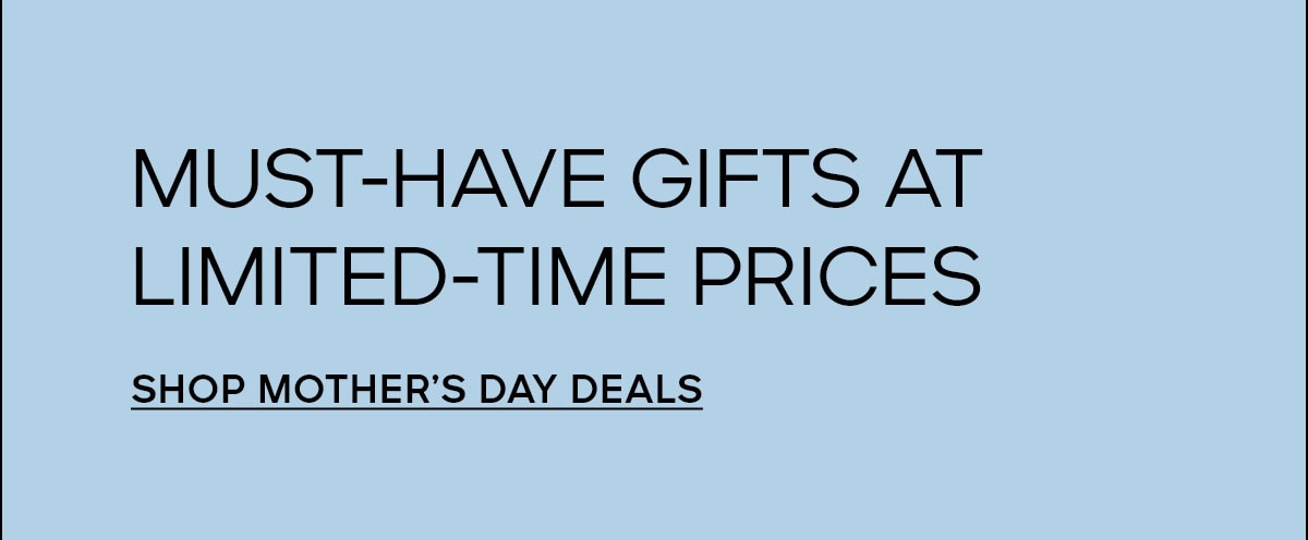 MUST-HAVE GIFTS AT LIMITED-TIME PRICES SHOP MOTHER'S DAY DEALS