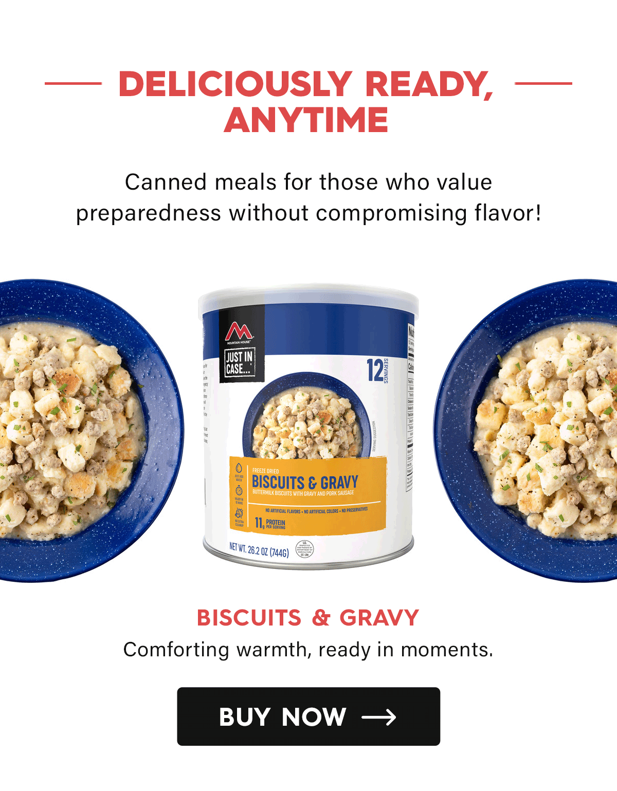 Deliciously Ready, Anytime  Canned meal for those who value preparedness without compromising flavor!  Biscuits & Gravy Comforting warmth, ready in moments. CTA: Buy Now