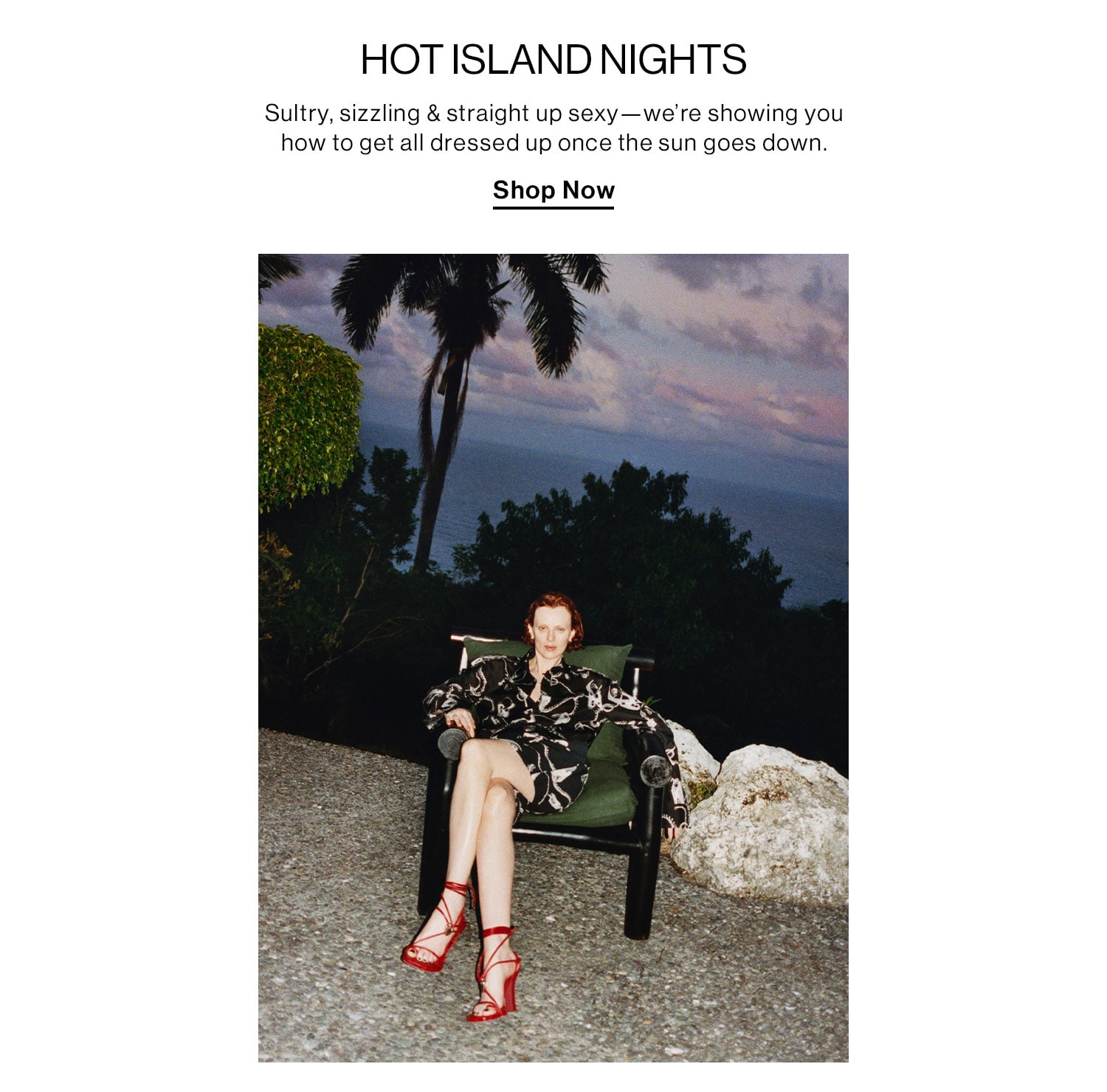 HOT ISLAND NIGHTS. Sultry, sizzling & straight up sexy—we’re showing you how to get all dressed up once the sun goes down. Shop Now