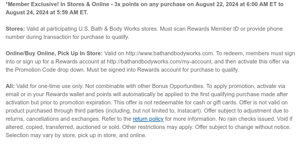 *Member Exclusive! In Stores & Online - 3x points on any purchase on August 22, 2024 at 6:00 AM ET to August 24, 2024 at 5:59 AM ET.   Stores: Valid at participating U.S. Bath & Body Works stores. Must scan Rewards Member ID or provide phone number during transaction for purchase to qualify.   Online/Buy Online, Pick Up In Store: Valid on http://www.bathandbodyworks.com. To redeem, members must sign into or sign up for a Rewards account at http://bathandbodyworks.com/my-account, and then activate this offer via the Promotion Code drop down. Must be signed into Rewards account for purchase to qualify.  All: Valid for one-time use only. Not combinable with other Bonus Opportunities. To apply promotion, activate via email or in your Rewards wallet and points will
 automatically be applied to the first qualifying purchase made after activation but prior to promotion expiration. This offer is not redeemable for cash or gift cards. Offer is not valid on product purchased through third parties (including, but not limited to, Instacart). Offer subject to adjustment due to returns, cancellations and exchanges. Refer to the return policy for more information. No rain checks issued. Void if altered, copied, transferred, auctioned or sold. Other restrictions may apply. Offer subject to change without notice. Selection may vary by store, pick up in store, and online.